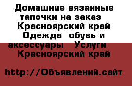 Домашние вязанные тапочки на заказ - Красноярский край Одежда, обувь и аксессуары » Услуги   . Красноярский край